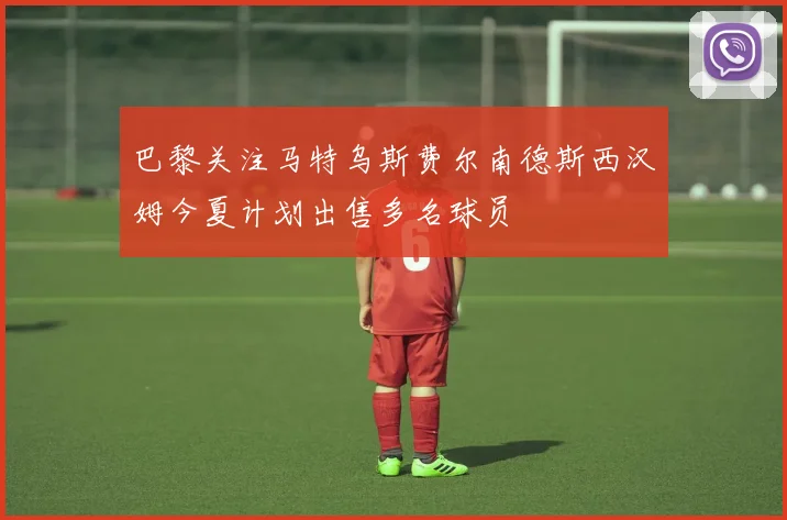 巴黎关注马特乌斯费尔南德斯西汉姆今夏计划出售多名球员