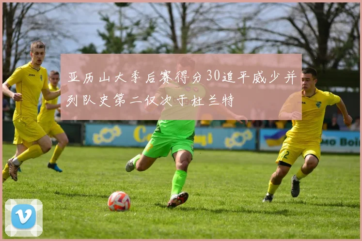 亚历山大季后赛得分30追平威少并列队史第二仅次于杜兰特