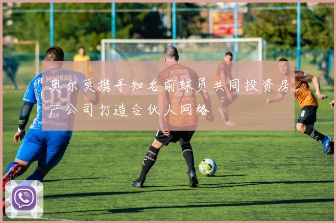 奥尔莫携手知名前球员共同投资房产公司打造合伙人网络