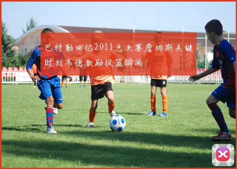 巴特勒回忆2011总决赛詹姆斯关键时刻韦德激励投篮瞬间