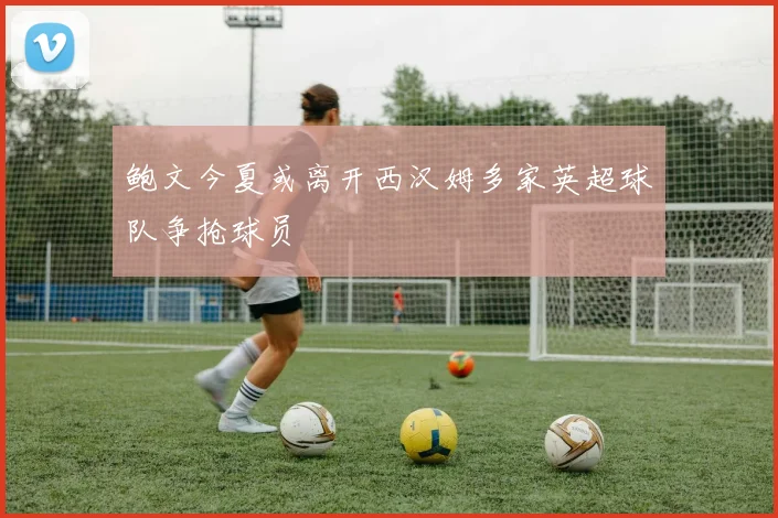 鲍文今夏或离开西汉姆多家英超球队争抢球员