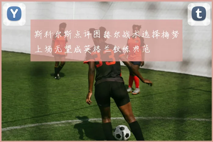 斯科尔斯点评图赫尔战术选择梅努上场无望成英格兰教练典范
