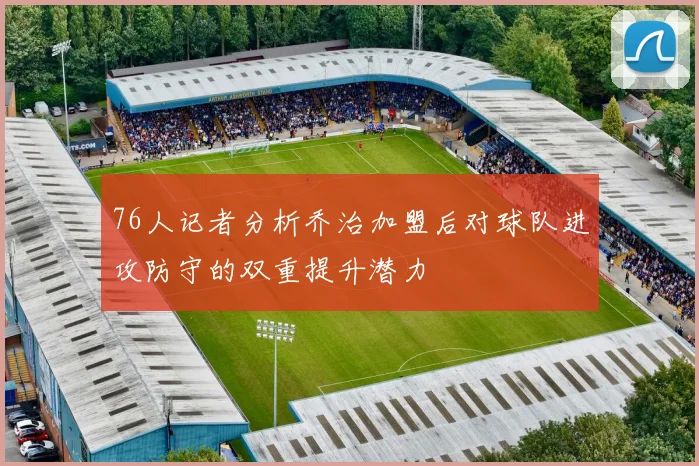 76人记者分析乔治加盟后对球队进攻防守的双重提升潜力